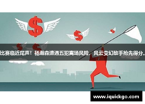 比赛临近尾声！杨瀚森遭遇五犯离场风险，风云变幻敌手抢先得分。